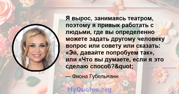 Я вырос, занимаясь театром, поэтому я привык работать с людьми, где вы определенно можете задать другому человеку вопрос или совету или сказать: «Эй, давайте попробуем так», или «Что вы думаете, если я это сделаю