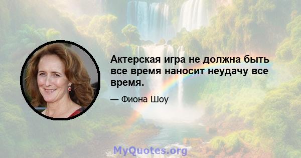 Актерская игра не должна быть все время наносит неудачу все время.