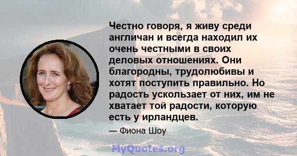 Честно говоря, я живу среди англичан и всегда находил их очень честными в своих деловых отношениях. Они благородны, трудолюбивы и хотят поступить правильно. Но радость ускользает от них, им не хватает той радости,