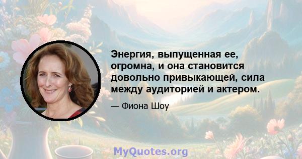 Энергия, выпущенная ее, огромна, и она становится довольно привыкающей, сила между аудиторией и актером.