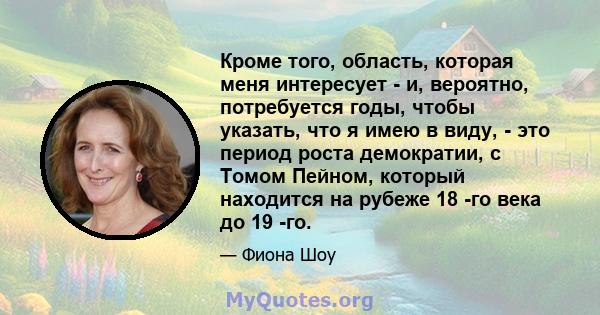 Кроме того, область, которая меня интересует - и, вероятно, потребуется годы, чтобы указать, что я имею в виду, - это период роста демократии, с Томом Пейном, который находится на рубеже 18 -го века до 19 -го.