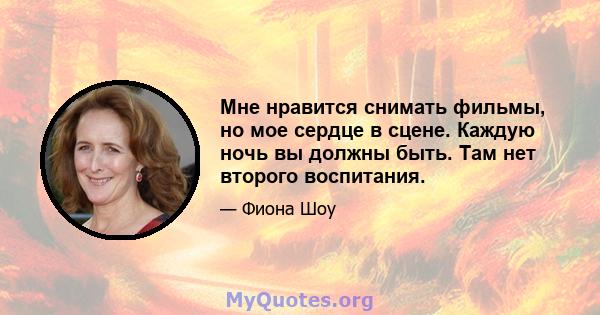 Мне нравится снимать фильмы, но мое сердце в сцене. Каждую ночь вы должны быть. Там нет второго воспитания.