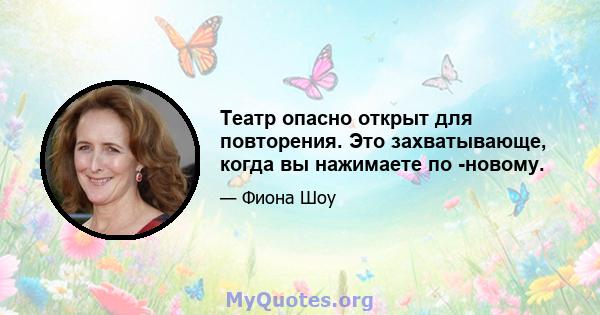 Театр опасно открыт для повторения. Это захватывающе, когда вы нажимаете по -новому.