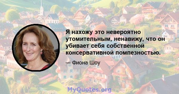 Я нахожу это невероятно утомительным, ненавижу, что он убивает себя собственной консервативной помпезностью.