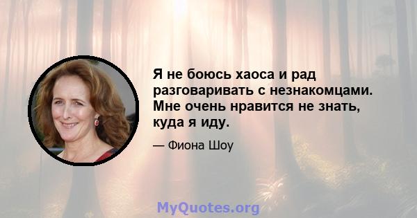 Я не боюсь хаоса и рад разговаривать с незнакомцами. Мне очень нравится не знать, куда я иду.