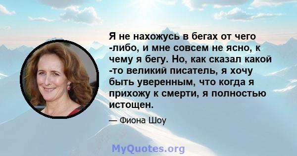 Я не нахожусь в бегах от чего -либо, и мне совсем не ясно, к чему я бегу. Но, как сказал какой -то великий писатель, я хочу быть уверенным, что когда я прихожу к смерти, я полностью истощен.