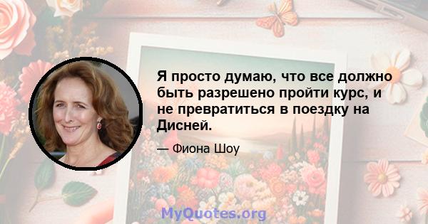 Я просто думаю, что все должно быть разрешено пройти курс, и не превратиться в поездку на Дисней.