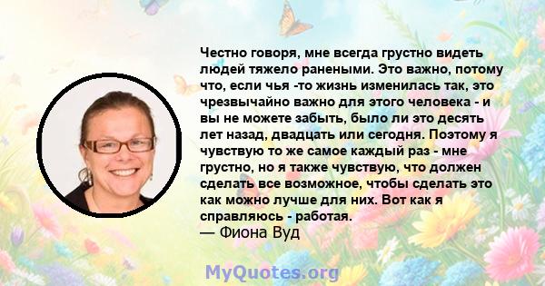 Честно говоря, мне всегда грустно видеть людей тяжело ранеными. Это важно, потому что, если чья -то жизнь изменилась так, это чрезвычайно важно для этого человека - и вы не можете забыть, было ли это десять лет назад,