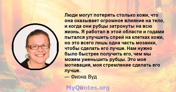 Люди могут потерять столько кожи, что она оказывает огромное влияние на тело, и когда они рубцы затронуты на всю жизнь. Я работал в этой области и годами пытался улучшить спрей на клетках кожи, но это всего лишь одна