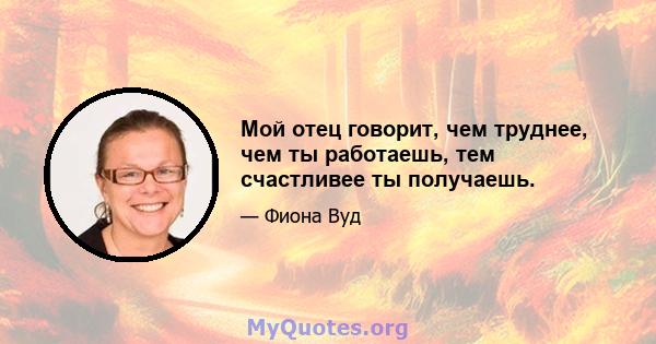 Мой отец говорит, чем труднее, чем ты работаешь, тем счастливее ты получаешь.