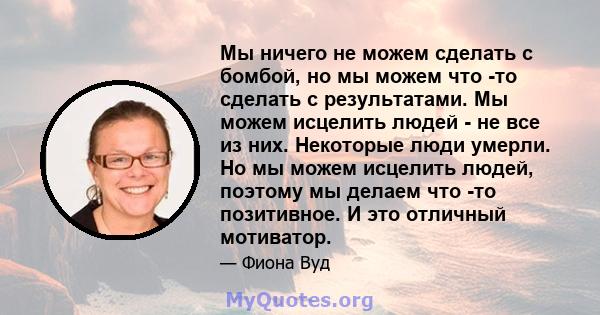 Мы ничего не можем сделать с бомбой, но мы можем что -то сделать с результатами. Мы можем исцелить людей - не все из них. Некоторые люди умерли. Но мы можем исцелить людей, поэтому мы делаем что -то позитивное. И это