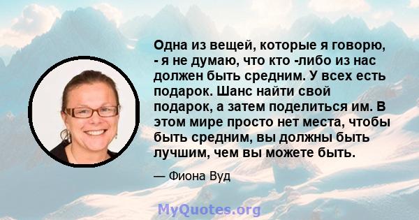 Одна из вещей, которые я говорю, - я не думаю, что кто -либо из нас должен быть средним. У всех есть подарок. Шанс найти свой подарок, а затем поделиться им. В этом мире просто нет места, чтобы быть средним, вы должны