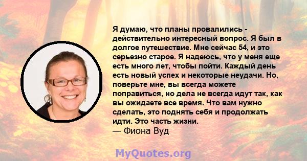 Я думаю, что планы провалились - действительно интересный вопрос. Я был в долгое путешествие. Мне сейчас 54, и это серьезно старое. Я надеюсь, что у меня еще есть много лет, чтобы пойти. Каждый день есть новый успех и