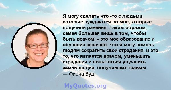 Я могу сделать что -то с людьми, которые нуждаются во мне, которые получили ранения. Таким образом, самая большая вещь в том, чтобы быть врачом, - это мое образование и обучение означает, что я могу помочь людям