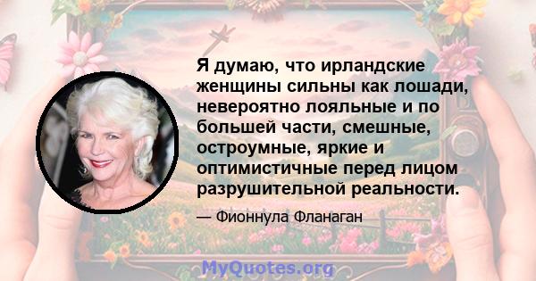 Я думаю, что ирландские женщины сильны как лошади, невероятно лояльные и по большей части, смешные, остроумные, яркие и оптимистичные перед лицом разрушительной реальности.