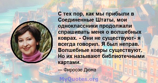 С тех пор, как мы прибыли в Соединенные Штаты, мои одноклассники продолжали спрашивать меня о волшебных коврах. - Они не существуют- я всегда говорил. Я был неправ. Волшебные ковры существуют. Но их называют