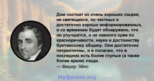 Дом состоит из очень хороших людей, не светящихся, но честных и достаточно хорошо информированных, и со временем будет обнаружено, что он улучшится, и не намного хуже по красноречивости, науке и достоинству британскому