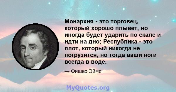 Монархия - это торговец, который хорошо плывет, но иногда будет ударить по скале и идти на дно; Республика - это плот, который никогда не погрузится, но тогда ваши ноги всегда в воде.