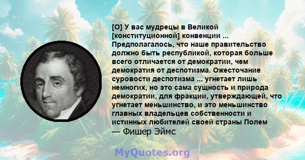 [O] У вас мудрецы в Великой [конституционной] конвенции ... Предполагалось, что наше правительство должно быть республикой, которая больше всего отличается от демократии, чем демократия от деспотизма. Ожесточание