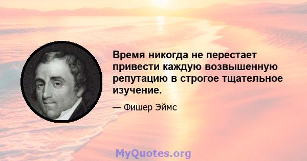 Время никогда не перестает привести каждую возвышенную репутацию в строгое тщательное изучение.