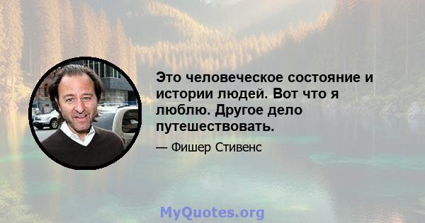 Это человеческое состояние и истории людей. Вот что я люблю. Другое дело путешествовать.