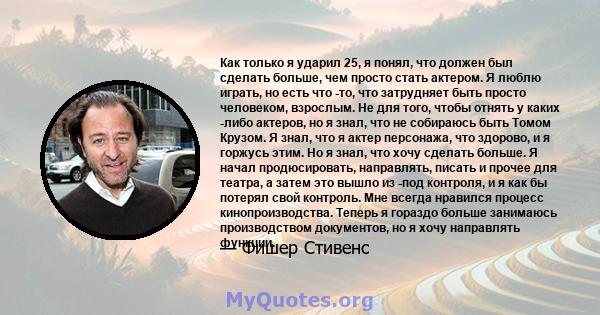 Как только я ударил 25, я понял, что должен был сделать больше, чем просто стать актером. Я люблю играть, но есть что -то, что затрудняет быть просто человеком, взрослым. Не для того, чтобы отнять у каких -либо актеров, 