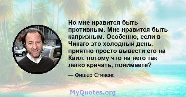 Но мне нравится быть противным. Мне нравится быть капризным. Особенно, если в Чикаго это холодный день, приятно просто вывести его на Кайл, потому что на него так легко кричать, понимаете?