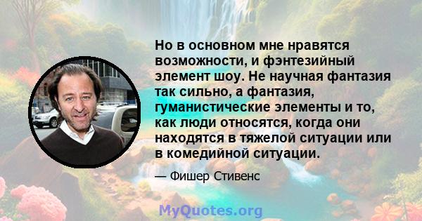 Но в основном мне нравятся возможности, и фэнтезийный элемент шоу. Не научная фантазия так сильно, а фантазия, гуманистические элементы и то, как люди относятся, когда они находятся в тяжелой ситуации или в комедийной