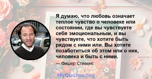 Я думаю, что любовь означает теплое чувство о человеке или состоянии, где вы чувствуете себя эмоциональным, и вы чувствуете, что хотите быть рядом с ними или. Вы хотите позаботиться об этом или о них, человека и быть с