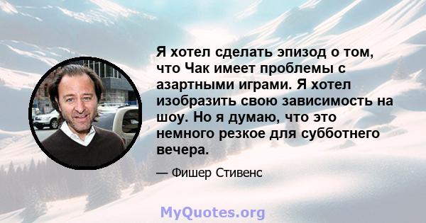 Я хотел сделать эпизод о том, что Чак имеет проблемы с азартными играми. Я хотел изобразить свою зависимость на шоу. Но я думаю, что это немного резкое для субботнего вечера.