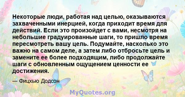 Некоторые люди, работая над целью, оказываются захваченными инерцией, когда приходит время для действий. Если это произойдет с вами, несмотря на небольшие градуированные шаги, то пришло время пересмотреть вашу цель.