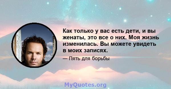 Как только у вас есть дети, и вы женаты, это все о них. Моя жизнь изменилась. Вы можете увидеть в моих записях.