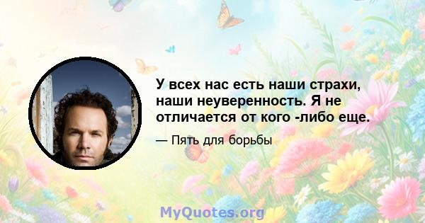 У всех нас есть наши страхи, наши неуверенность. Я не отличается от кого -либо еще.