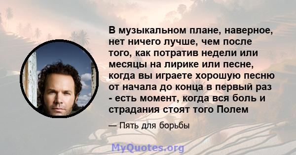 В музыкальном плане, наверное, нет ничего лучше, чем после того, как потратив недели или месяцы на лирике или песне, когда вы играете хорошую песню от начала до конца в первый раз - есть момент, когда вся боль и