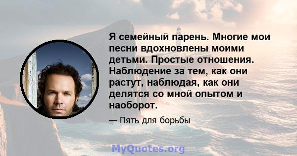 Я семейный парень. Многие мои песни вдохновлены моими детьми. Простые отношения. Наблюдение за тем, как они растут, наблюдая, как они делятся со мной опытом и наоборот.