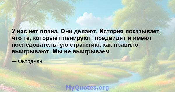 У нас нет плана. Они делают. История показывает, что те, которые планируют, предвидят и имеют последовательную стратегию, как правило, выигрывают. Мы не выигрываем.