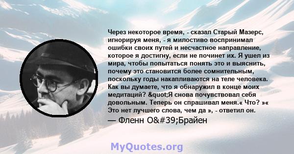 Через некоторое время, - сказал Старый Мазерс, игнорируя меня, - я милостиво воспринимал ошибки своих путей и несчастное направление, которое я достигну, если не починет их. Я ушел из мира, чтобы попытаться понять это и 