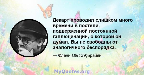 Декарт проводил слишком много времени в постели, подверженной постоянной галлюцинации, о которой он думал. Вы не свободны от аналогичного беспорядка.