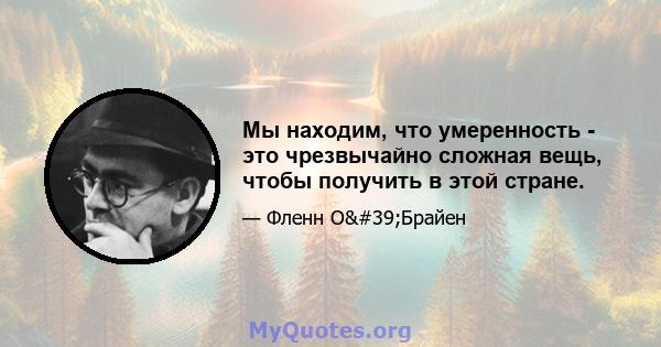 Мы находим, что умеренность - это чрезвычайно сложная вещь, чтобы получить в этой стране.