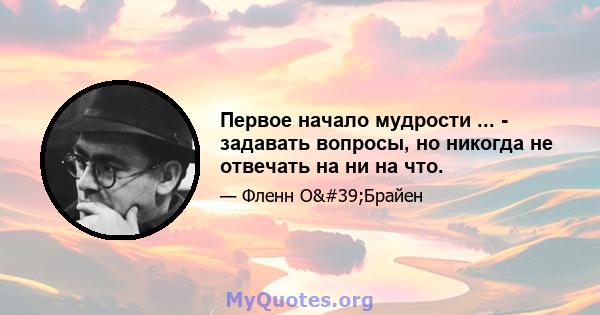 Первое начало мудрости ... - задавать вопросы, но никогда не отвечать на ни на что.