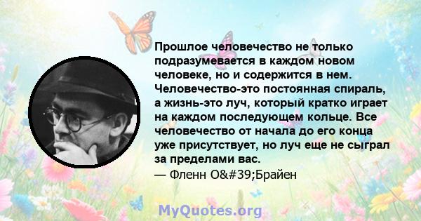 Прошлое человечество не только подразумевается в каждом новом человеке, но и содержится в нем. Человечество-это постоянная спираль, а жизнь-это луч, который кратко играет на каждом последующем кольце. Все человечество