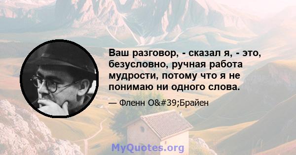 Ваш разговор, - сказал я, - это, безусловно, ручная работа мудрости, потому что я не понимаю ни одного слова.