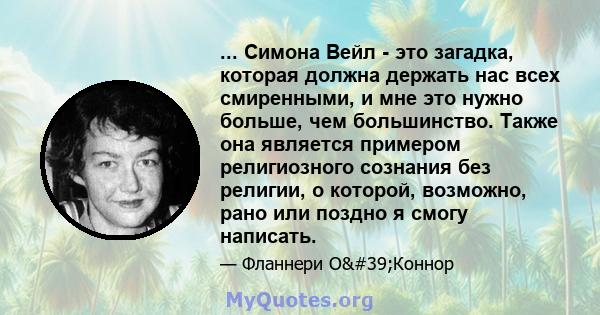 ... Симона Вейл - это загадка, которая должна держать нас всех смиренными, и мне это нужно больше, чем большинство. Также она является примером религиозного сознания без религии, о которой, возможно, рано или поздно я