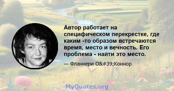 Автор работает на специфическом перекрестке, где каким -то образом встречаются время, место и вечность. Его проблема - найти это место.