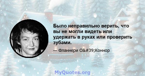 Было неправильно верить, что вы не могли видеть или удержать в руках или проверить зубами.