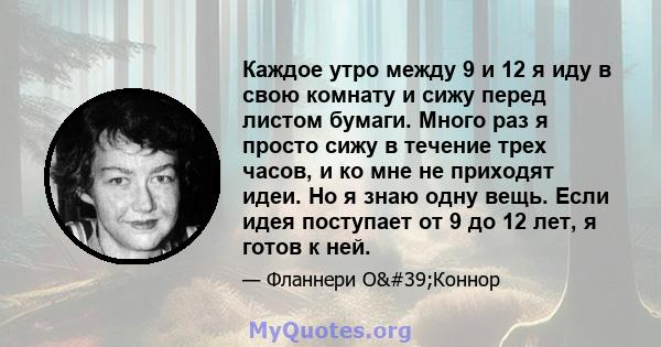 Каждое утро между 9 и 12 я иду в свою комнату и сижу перед листом бумаги. Много раз я просто сижу в течение трех часов, и ко мне не приходят идеи. Но я знаю одну вещь. Если идея поступает от 9 до 12 лет, я готов к ней.