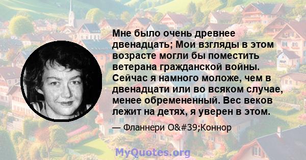 Мне было очень древнее двенадцать; Мои взгляды в этом возрасте могли бы поместить ветерана гражданской войны. Сейчас я намного моложе, чем в двенадцати или во всяком случае, менее обремененный. Вес веков лежит на детях, 