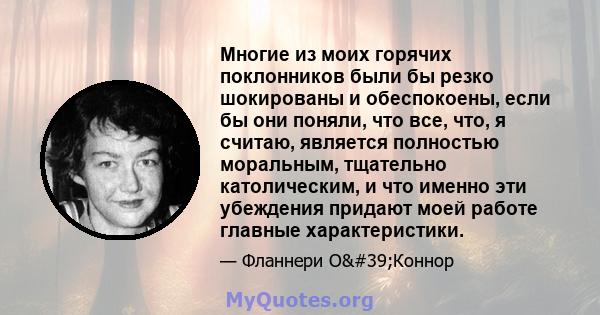 Многие из моих горячих поклонников были бы резко шокированы и обеспокоены, если бы они поняли, что все, что, я считаю, является полностью моральным, тщательно католическим, и что именно эти убеждения придают моей работе 