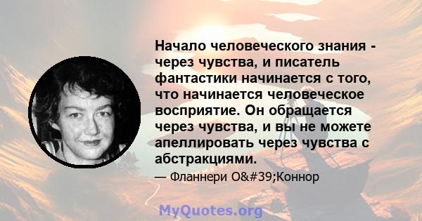 Начало человеческого знания - через чувства, и писатель фантастики начинается с того, что начинается человеческое восприятие. Он обращается через чувства, и вы не можете апеллировать через чувства с абстракциями.