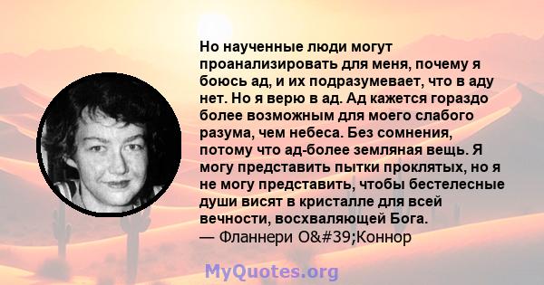 Но наученные люди могут проанализировать для меня, почему я боюсь ад, и их подразумевает, что в аду нет. Но я верю в ад. Ад кажется гораздо более возможным для моего слабого разума, чем небеса. Без сомнения, потому что